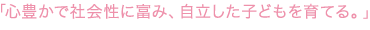 「心豊かで社会性に富み、自立した子どもを育てる。」 「心豊かで社会性に富み、自立した子どもを育てる。」